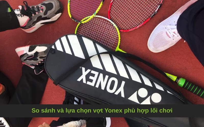 So sánh và lựa chọn vợt Yonex phù hợp lối chơi