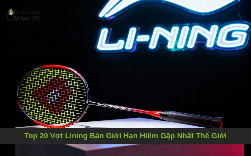 Top 20 Vợt Lining Bản Giới Hạn Hiếm Gặp Nhất Thế Giới