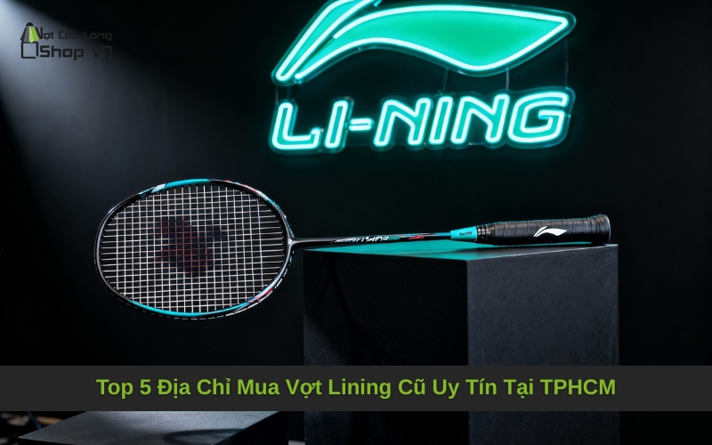 Top 5 Địa Chỉ Mua Vợt Lining Cũ Uy Tín Tại TPHCM
