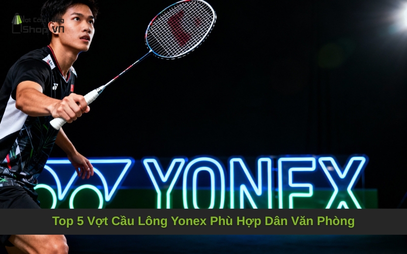 Top 5 Vợt Cầu Lông Yonex Phù Hợp Dân Văn Phòng