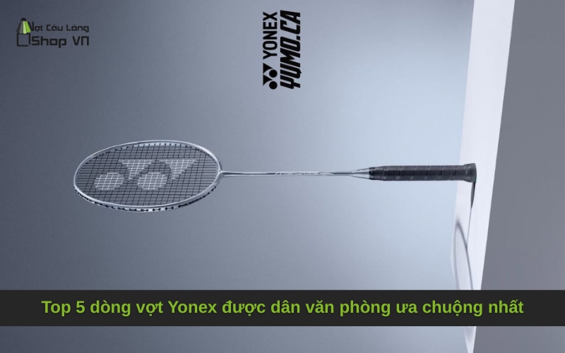 Top 5 dòng vợt Yonex được dân văn phòng ưa chuộng nhất