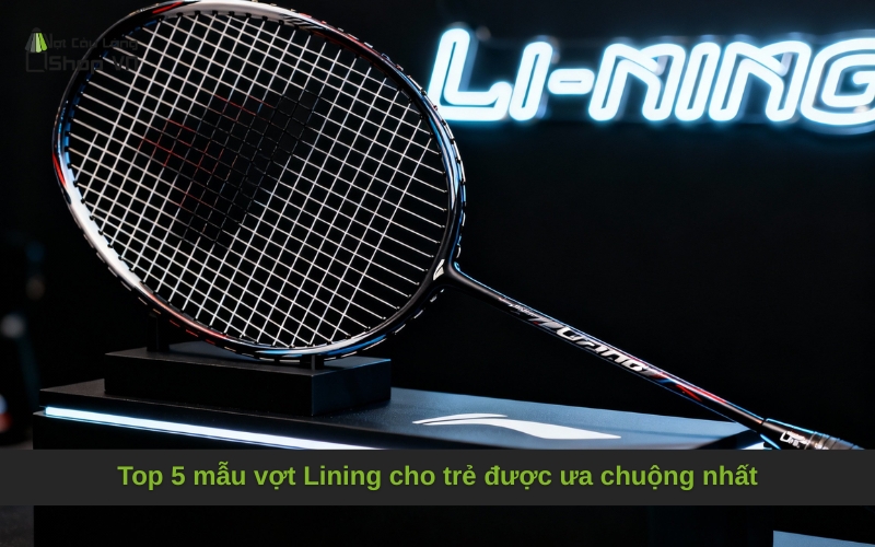 Top 5 mẫu vợt Lining cho trẻ được ưa chuộng nhất