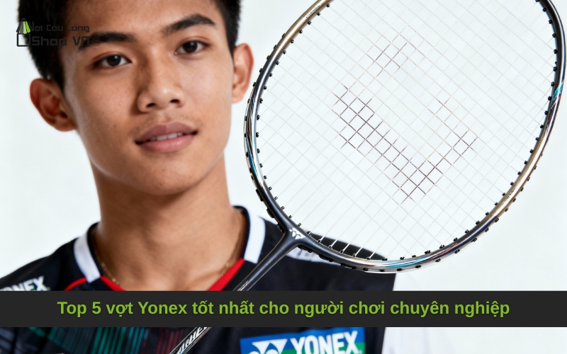 Top 5 vợt Yonex tốt nhất cho người chơi chuyên nghiệp