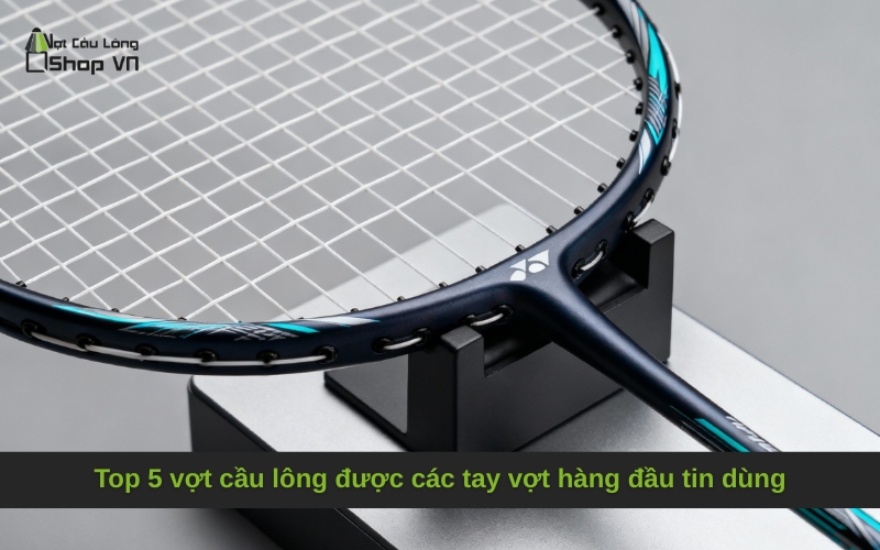 Top 5 vợt cầu lông được các tay vợt hàng đầu tin dùng