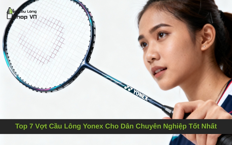 Top 7 Vợt Cầu Lông Yonex Cho Dân Chuyên Nghiệp Tốt Nhất